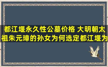 都江堰永久性公墓价格 大明朝太祖朱元璋的孙女为何选定都江堰为自己的墓地